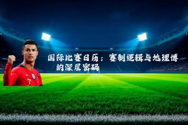 国际比赛日历：赛制逻辑与地理博弈的深层密码